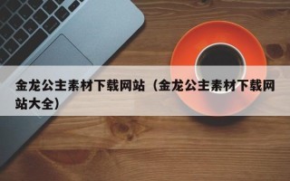 平顶山金龙公主素材下载网站（金龙公主素材下载网站大全）