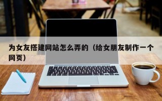 平顶山为女友搭建网站怎么弄的（给女朋友制作一个网页）
